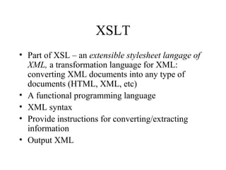 XSLT
• Part of XSL – an extensible stylesheet langage of
XML, a transformation language for XML:
converting XML documents into any type of
documents (HTML, XML, etc)
• A functional programming language
• XML syntax
• Provide instructions for converting/extracting
information
• Output XML
 