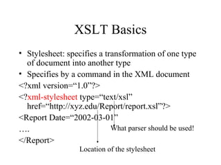 XSLT Basics
• Stylesheet: specifies a transformation of one type
of document into another type
• Specifies by a command in the XML document
<?xml version=“1.0”?>
<?xml-stylesheet type=“text/xsl”
href=“http://xyz.edu/Report/report.xsl”?>
<Report Date=“2002-03-01”
….
</Report>
What parser should be used!
Location of the stylesheet
 