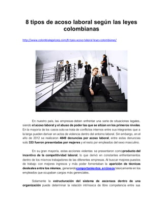 8 tipos de acoso laboral según las leyes
colombianas
http://www.colombialegalcorp.com/8-tipos-acoso-laboral-leyes-colombianas/
En nuestro país, las empresas deben enfrentar una serie de situaciones legales,
siendo el acoso laboral y el abuso de poder las que se sitúan en los primeros niveles.
En la mayoría de los casos solo se trata de conflictos internos entre sus integrantes que a
la larga pueden derivar en actos de violencia dentro del entorno laboral. Sin embargo, en el
año de 2012 se realizaron 4849 denuncias por acoso laboral, entre estas denuncias
solo 333 fueron presentadas por mujeres y el resto por empleados del sexo masculino.
En su gran mayoría, estas acciones violentas se presentaron comoproducto del
incentivo de la competitividad laboral, lo que derivó en constantes enfrentamientos
dentro de los mismos trabajadores de las diferentes empresas. Al buscar mejores puestos
de trabajo con mejores ingresos y más poder fomentaban la aparición de técnicas
desleales entre los mismos, generandocomportamientos erróneos básicamente en los
empleados que ocupaban cargos más gerenciales.
Solamente la estructuración del sistema de ascensos dentro de una
organización puede determinar la relación intrínseca de libre competencia entre sus
 