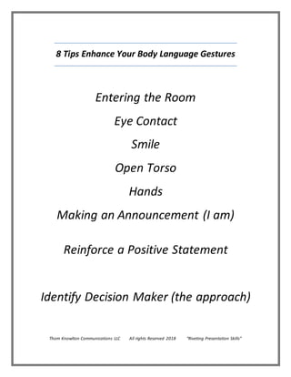 8 Tips Enhance Your Body Language Gestures
Entering the Room
Eye Contact
Smile
Open Torso
Hands
Making an Announcement (I am)
Reinforce a Positive Statement
Identify Decision Maker (the approach)
Thom Knowlton Communications LLC All rights Reserved 2018 “Riveting Presentation Skills”
 