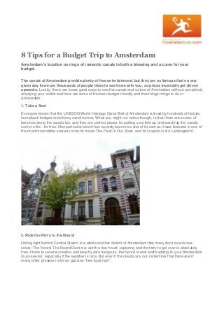 8 Tips for a Budget Trip to Amsterdam
Amsterdam's location on rings of romantic canals is both a blessing and a curse for your
budget.
The canals of Amsterdam provide plenty of free entertainment, but they are so famous that on any
given day there are thousands of people there to see them with you, so prices invariably get driven
upwards. Luckily, there are some great ways to see the canals and culture of Amsterdam without completely
emptying your wallet and here are some of the best budget-friendly and free things things to do in
Amsterdam.
1. Take a Seat
Everyone knows that the UNESCO World Heritage Canal Belt of Amsterdam is lined by hundreds of historic
humpback bridges and skinny canal homes. What you might not notice though, is that there are scores of
benches along the canals too, and they are perfect places for putting your feet up and watching the canals
come to life - for free. One particular bench has recently become a star of its own as it was featured in one of
the most memorable scenes in the hit movie The Fault In Our Stars, and its location is # 4 Leidsegracht.
2. Ride the Ferry to the Noord
Hiding right behind Central Station is a whole another district of Amsterdam that many don't even know
exists: The Noord. The Noord District is worth a few hours' exploring and the ferry to get over is absolutely
free. Home to several creative and beachy cafe hangouts, the Noord is well worth adding to your Amsterdam
must-see list, especially if the weather is nice. But even if the clouds are out, remember that there aren't
many other phrases in life as good as "free boat ride".
 