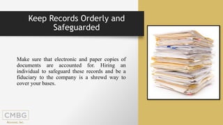 Make sure that electronic and paper copies of
documents are accounted for. Hiring an
individual to safeguard these records and be a
fiduciary to the company is a shrewd way to
cover your bases.
Keep Records Orderly and
Safeguarded
 