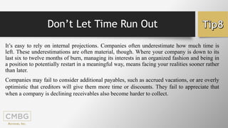 Don’t Let Time Run Out
It’s easy to rely on internal projections. Companies often underestimate how much time is
left. These underestimations are often material, though. Where your company is down to its
last six to twelve months of burn, managing its interests in an organized fashion and being in
a position to potentially restart in a meaningful way, means facing your realities sooner rather
than later.
Companies may fail to consider additional payables, such as accrued vacations, or are overly
optimistic that creditors will give them more time or discounts. They fail to appreciate that
when a company is declining receivables also become harder to collect.
 