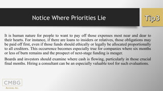 Notice Where Priorities Lie
It is human nature for people to want to pay off those expenses most near and dear to
their hearts. For instance, if there are loans to insiders or relatives, those obligations may
be paid off first, even if those funds should ethically or legally be allocated proportionally
to all creditors. This occurrence becomes especially true for companies where six months
or less of burn remains and the prospect of next-stage funding is meager.
Boards and investors should examine where cash is flowing, particularly in those crucial
final months. Hiring a consultant can be an especially valuable tool for such evaluations.
 
