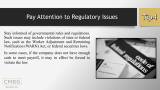 Pay Attention to Regulatory Issues
Stay informed of governmental rules and regulations.
Such issues may include violations of state or federal
law, such as the Worker Adjustment and Retraining
Notification (WARN) Act, or federal securities laws.
In some cases, if the company does not have enough
cash to meet payroll, it may in effect be forced to
violate the law.
 
