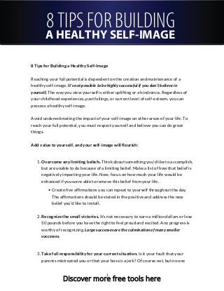 8 TIPS FOR BUILDING
A HEALTHY SELF-IMAGE
8 Tips for Building a Healthy Self-Image
Reaching your full potential is dependent on the creation and maintenance of a
healthy self-image. It’s not possible to be highly successful if you don’t believe in
yourself. The way you view yourself is either uplifting or a hindrance. Regardless of
your childhood experiences, past failings, or current level of self-esteem, you can
possess a healthy self-image.
Avoid underestimating the impact of your self-image on other areas of your life. To
reach your full potential, you must respect yourself and believe you can do great
things.
Add value to yourself, and your self-image will flourish:
1. Overcome any limiting beliefs. Think about something you’d like to accomplish,
but are unable to do because of a limiting belief. Make a list of how that belief is
negatively impacting your life. Now, focus on how much your life would be
enhanced if you were able to remove this belief from your life.
Create five affirmations you can repeat to yourself throughout the day.
The affirmations should be stated in the positive and address the new
belief you’d like to install.
2. Recognize the small victories. It’s not necessary to earn a million dollars or lose
50 pounds before you have the right to feel proud and excited. Any progress is
worthy of recognizing. Large successes are the culmination of many smaller
successes.
3. Take full responsibility for your current situation. Is it your fault that your
parents mistreated you or that your boss is a jerk? Of course not, but no one
1
Discover more free tools here
 