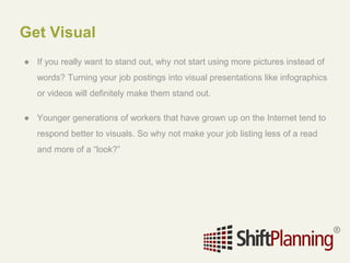 Get Visual
● If you really want to stand out, why not start using more pictures instead of
words? Turning your job postings into visual presentations like infographics
or videos will definitely make them stand out.
● Younger generations of workers that have grown up on the Internet tend to
respond better to visuals. So why not make your job listing less of a read
and more of a “look?”
 
