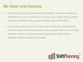 Be Clear and Concise
● Writing a good job posting requires a lot of restraint. There are probably tons
of things that you want to include in it, but you need to really limit yourself so
that the job ad doesn’t end up being incredibly long and full of filler.
● On the other side of the coin, it shouldn’t be too brief either. One thing that
should be fairly brief is the description of the actual job. Keep it to two or three
sentences. There’s no need to list every single responsibility that the
candidate could eventually end up having.
 