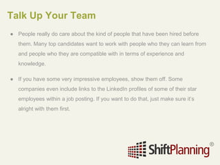 Talk Up Your Team
● People really do care about the kind of people that have been hired before
them. Many top candidates want to work with people who they can learn from
and people who they are compatible with in terms of experience and
knowledge.
● If you have some very impressive employees, show them off. Some
companies even include links to the LinkedIn profiles of some of their star
employees within a job posting. If you want to do that, just make sure it’s
alright with them first.
 