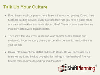 Talk Up Your Culture
● If you have a cool company culture, feature it in your job posting. Do you have
fun team building activities every now and then? Do you have a game room
and catered breakfast and lunch at your office? These types of amenities are
incredibly attractive to top candidates.
● They show that you invest in keeping your workers happy, relaxed and
motivated. If your company gives great benefits, be sure to mention them in
your job ads.
● Do you offer exceptional 401(k) and health plans? Do you encourage your
team to stay fit and healthy by paying for their gym memberships? Are you
flexible when it comes to working from the office?
 