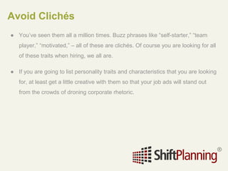 Avoid Clichés
● You’ve seen them all a million times. Buzz phrases like “self-starter,” “team
player,” “motivated,” – all of these are clichés. Of course you are looking for all
of these traits when hiring, we all are.
● If you are going to list personality traits and characteristics that you are looking
for, at least get a little creative with them so that your job ads will stand out
from the crowds of droning corporate rhetoric.
 