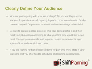 Clearly Define Your Audience
● Who are you targeting with your job postings? Do you want high school
students for part-time work? Is your job geared more towards older, family-
oriented people? Do you want to attract fresh-out-of-college millennials?
● Be sure to capture a clear picture of who your demographic is and then
mold your job postings according to what you think they would like to see
most. Younger professionals tend to prefer relaxed environments, open
space offices and casual dress codes.
● If you are looking for high school students for part-time work, state in your
job listing that you offer flexible schedules and learning opportunities.
 