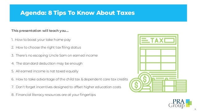 5
Agenda: 8 Tips To Know About Taxes
This presentation will teach you…
1. How to boost your take home pay
2. How to choose the right tax filing status
3. There’s no escaping Uncle Sam on earned income
4. The standard deduction may be enough
5. All earned income is not taxed equally
6. How to take advantage of the child tax & dependent care tax credits
7. Don’t forget incentives designed to offset higher education costs
8. Financial literacy resources are at your fingertips
 