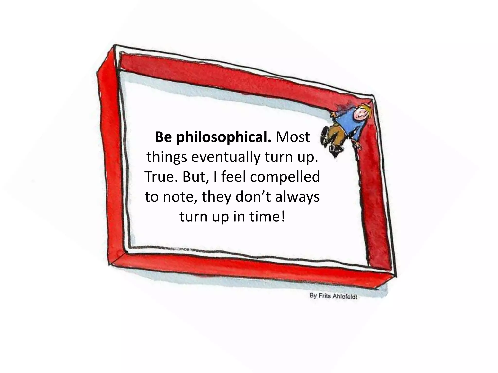 Be philosophical. Most 
things eventually turn up. 
True. But, I feel compelled 
to note, they don’t always 
turn up in time! 
 