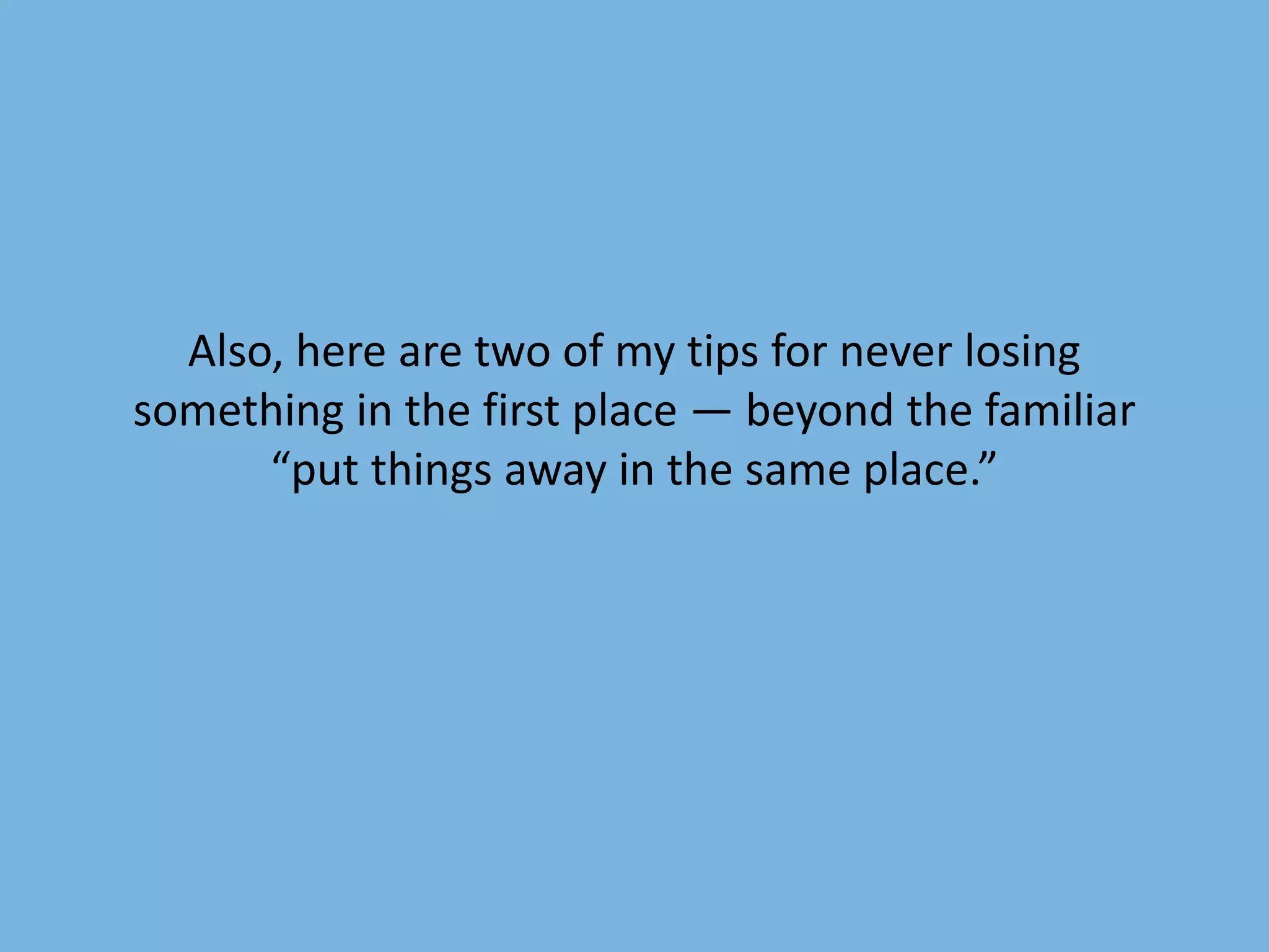 Also, here are two of my tips for never losing 
something in the first place — beyond the familiar 
“put things away in the same place.” 
 