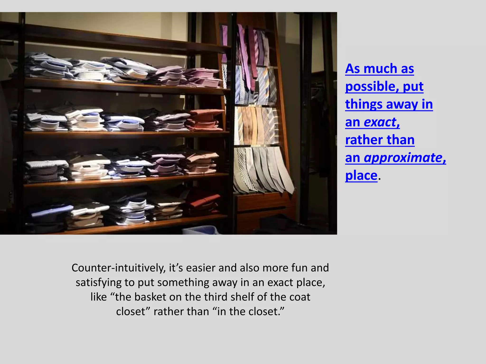 Counter-intuitively, it’s easier and also more fun and 
satisfying to put something away in an exact place, 
like “the basket on the third shelf of the coat 
closet” rather than “in the closet.” 
As much as 
possible, put 
things away in 
an exact, 
rather than 
an approximate, 
place. 
 
