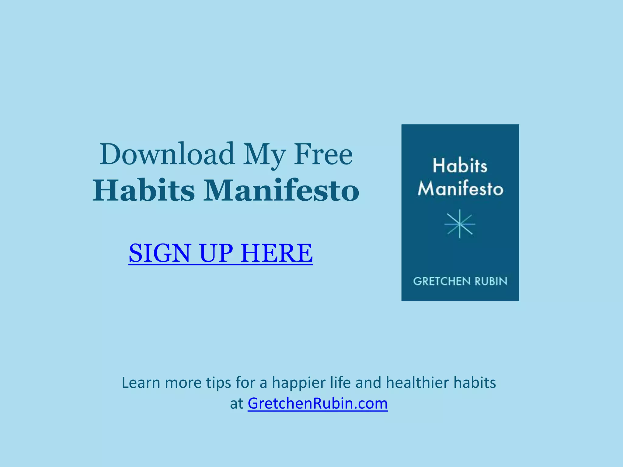 Download My Free 
Habits Manifesto 
SIGN UP HERE 
Learn more tips for a happier life and healthier habits 
at GretchenRubin.com 
