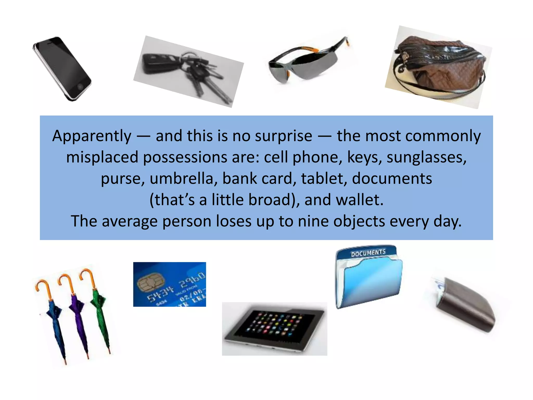 Apparently — and this is no surprise — the most commonly 
misplaced possessions are: cell phone, keys, sunglasses, 
purse, umbrella, bank card, tablet, documents 
(that’s a little broad), and wallet. 
The average person loses up to nine objects every day. 
 