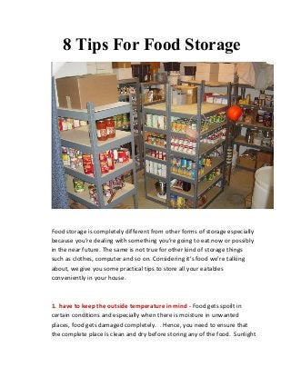8 Tips For Food Storage

Food storage is completely different from other forms of storage especially
because you’re dealing with something you’re going to eat now or possibly
in the near future. The same is not true for other kind of storage things
such as clothes, computer and so on. Considering it’s food we’re talking
about, we give you some practical tips to store all your eatables
conveniently in your house.

1. have to keep the outside temperature in mind - Food gets spoilt in
certain conditions and especially when there is moisture in unwanted
places, food gets damaged completely. . Hence, you need to ensure that
the complete place is clean and dry before storing any of the food. Sunlight

 