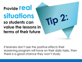 real
Provide

situations
so students can
value the lessons in
terms of their future


If learners don’t see the positive effects their
eLearning program will have on their daily tasks, then
there is a good chance they won’t study.
 