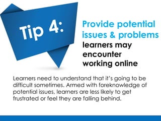 Provide potential
                         issues & problems
                         learners may
                         encounter
                         working online
Learners need to understand that it’s going to be
difficult sometimes. Armed with foreknowledge of
potential issues, learners are less likely to get
frustrated or feel they are falling behind.
 