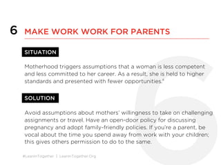 #LeanInTogether | LeanInTogether.Org
6
SITUATION
Motherhood triggers assumptions that a woman is less competent
and less committed to her career. As a result, she is held to higher
standards and presented with fewer opportunities.8
SOLUTION
Avoid assumptions about mothers’ willingness to take on challenging
assignments or travel. Have an open-door policy for discussing
pregnancy and adopt family-friendly policies. If you’re a parent, be
vocal about the time you spend away from work with your children;
this gives others permission to do to the same.
6 MAKE WORK WORK FOR PARENTS
 