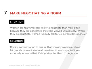 #LeanInTogether | LeanInTogether.Org
7
SITUATION
Women are four times less likely to negotiate than men, often
because they are concerned they’ll be viewed unfavorably.9
When
they do negotiate, women typically ask for 30 percent less money.10
SOLUTION
Review compensation to ensure that you pay women and men
fairly and communicate to all members in your organization—
especially women—that it’s important for them to negotiate.
7 MAKE NEGOTIATING A NORM
 
