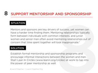 #LeanInTogether | LeanInTogether.Org
8
Mentors and sponsors are key drivers of success, yet women can
have a harder time ﬁnding them. Mentoring relationships typically
form between individuals with common interests, and junior
women and senior men often avoid mentoring relationships out of
concern that time spent together will look inappropriate.11
Establish formal mentorship and sponsorship programs and
encourage informal interactions between the women and men.
Start Lean In Circles (www.leanin.org/circles) at work to tap into
the power of peer mentorship as well.
8 SUPPORT MENTORSHIP AND SPONSORSHIP
SITUATION	
  
SOLUTION	
  
 