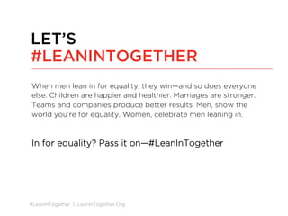 #LeanInTogether | LeanInTogether.Org
When men lean in for equality, they win—and so does everyone
else. Children are happier and healthier. Marriages are stronger.
Teams and companies produce better results. Men, show the
world you’re for equality. Women, celebrate men leaning in.
In for equality? Pass it on—#LeanInTogether
LET’S
#LEANINTOGETHER
 