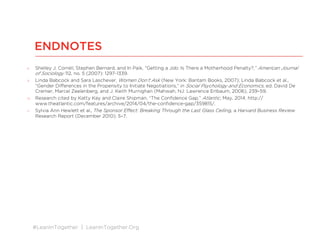 #LeanInTogether | LeanInTogether.Org
8  Shelley J. Correll, Stephen Bernard, and In Paik, “Getting a Job: Is There a Motherhood Penalty?,” American Journal
of Sociology 112, no. 5 (2007): 1297-1339.
9  Linda Babcock and Sara Laschever, Women Don’t Ask (New York: Bantam Books, 2007); Linda Babcock et al.,
“Gender Diﬀerences in the Propensity to Initiate Negotiations,” in Social Psychology and Economics, ed. David De
Cremer, Marcel Zeelenberg, and J. Keith Murnighan (Mahwah, NJ: Lawrence Erlbaum, 2006), 239–59.
10  Research cited by Katty Kay and Claire Shipman, “The Conﬁdence Gap,” Atlantic, May, 2014, http://
www.theatlantic.com/features/archive/2014/04/the-conﬁdence-gap/359815/.
11  Sylvia Ann Hewlett et al., The Sponsor Eﬀect: Breaking Through the Last Glass Ceiling, a Harvard Business Review
Research Report (December 2010): 5–7.
ENDNOTES
 