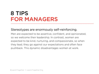 #LeanInTogether | LeanInTogether.Org
Stereotypes are enormously self-reinforcing.
Men are expected to be assertive, conﬁdent, and opinionated,
so we welcome their leadership. In contrast, women are
expected to be kind, nurturing, and compassionate, so when
they lead, they go against our expectations and often face
pushback. This dynamic disadvantages women at work.
8 TIPS
FOR MANAGERS
 