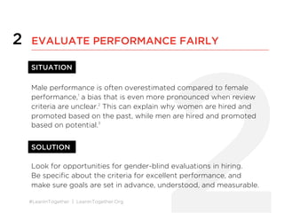 #LeanInTogether | LeanInTogether.Org
2
2 EVALUATE PERFORMANCE FAIRLY
SITUATION
Male performance is often overestimated compared to female
performance,1
a bias that is even more pronounced when review
criteria are unclear.2
This can explain why women are hired and
promoted based on the past, while men are hired and promoted
based on potential.3
SOLUTION
Look for opportunities for gender-blind evaluations in hiring.
Be speciﬁc about the criteria for excellent performance, and
make sure goals are set in advance, understood, and measurable.
 