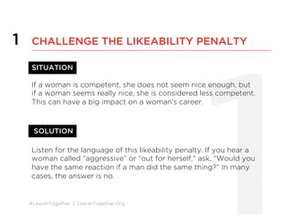 #LeanInTogether | LeanInTogether.Org
1
1 CHALLENGE THE LIKEABILITY PENALTY
SITUATION
If a woman is competent, she does not seem nice enough, but
if a woman seems really nice, she is considered less competent.
This can have a big impact on a woman’s career.
SOLUTION
Listen for the language of this likeability penalty. If you hear a
woman called “aggressive” or “out for herself,” ask, “Would you
have the same reaction if a man did the same thing?” In many
cases, the answer is no.
 