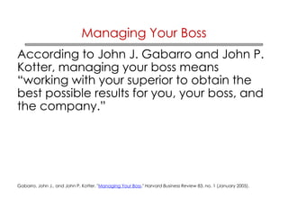 Managing Your Boss 
According to John J. Gabarro and John P. 
Kotter, managing your boss means 
“working with your superior to obtain the 
best possible results for you, your boss, and 
the company.” 
Gabarro, John J., and John P. Kotter. "Managing Your Boss." Harvard Business Review 83, no. 1 (January 2005). 
 