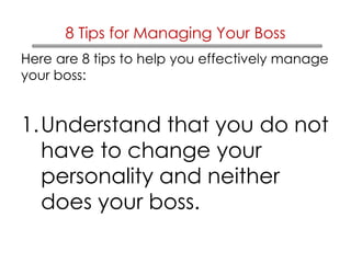 8 Tips for Managing Your Boss 
Here are 8 tips to help you effectively manage 
your boss: 
1.Understand that you do not 
have to change your 
personality and neither 
does your boss. 
 