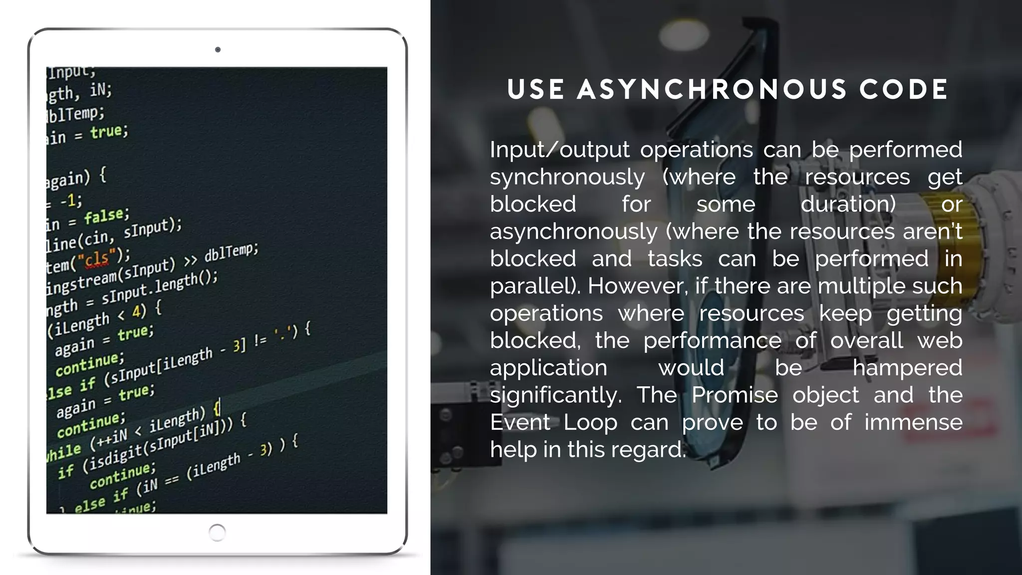 Use Asynchronous Code
Input/output operations can be performed
synchronously (where the resources get
blocked for some duration) or
asynchronously (where the resources aren’t
blocked and tasks can be performed in
parallel). However, if there are multiple such
operations where resources keep getting
blocked, the performance of overall web
application would be hampered
significantly. The Promise object and the
Event Loop can prove to be of immense
help in this regard.
 