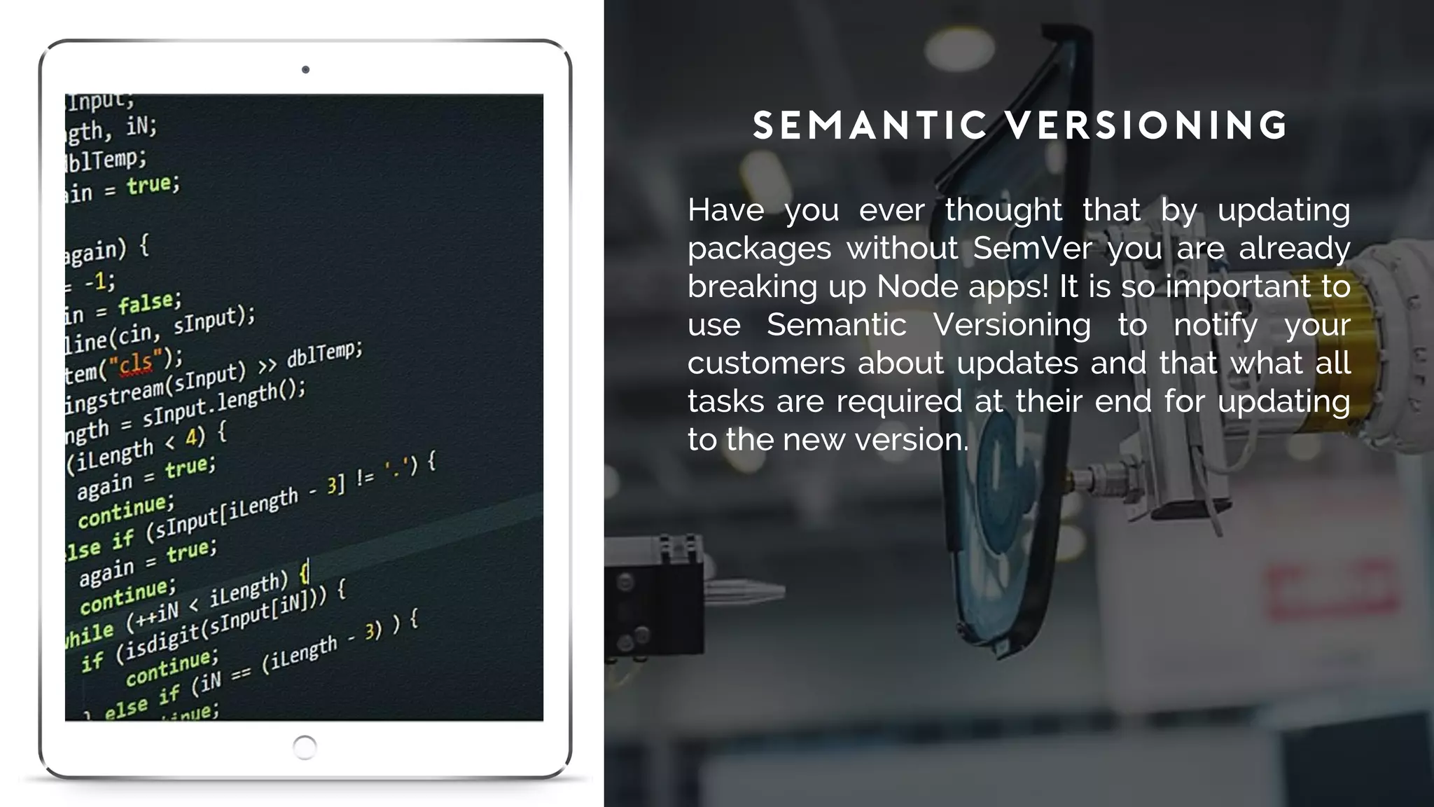 Semantic Versioning
Have you ever thought that by updating
packages without SemVer you are already
breaking up Node apps! It is so important to
use Semantic Versioning to notify your
customers about updates and that what all
tasks are required at their end for updating
to the new version.
 