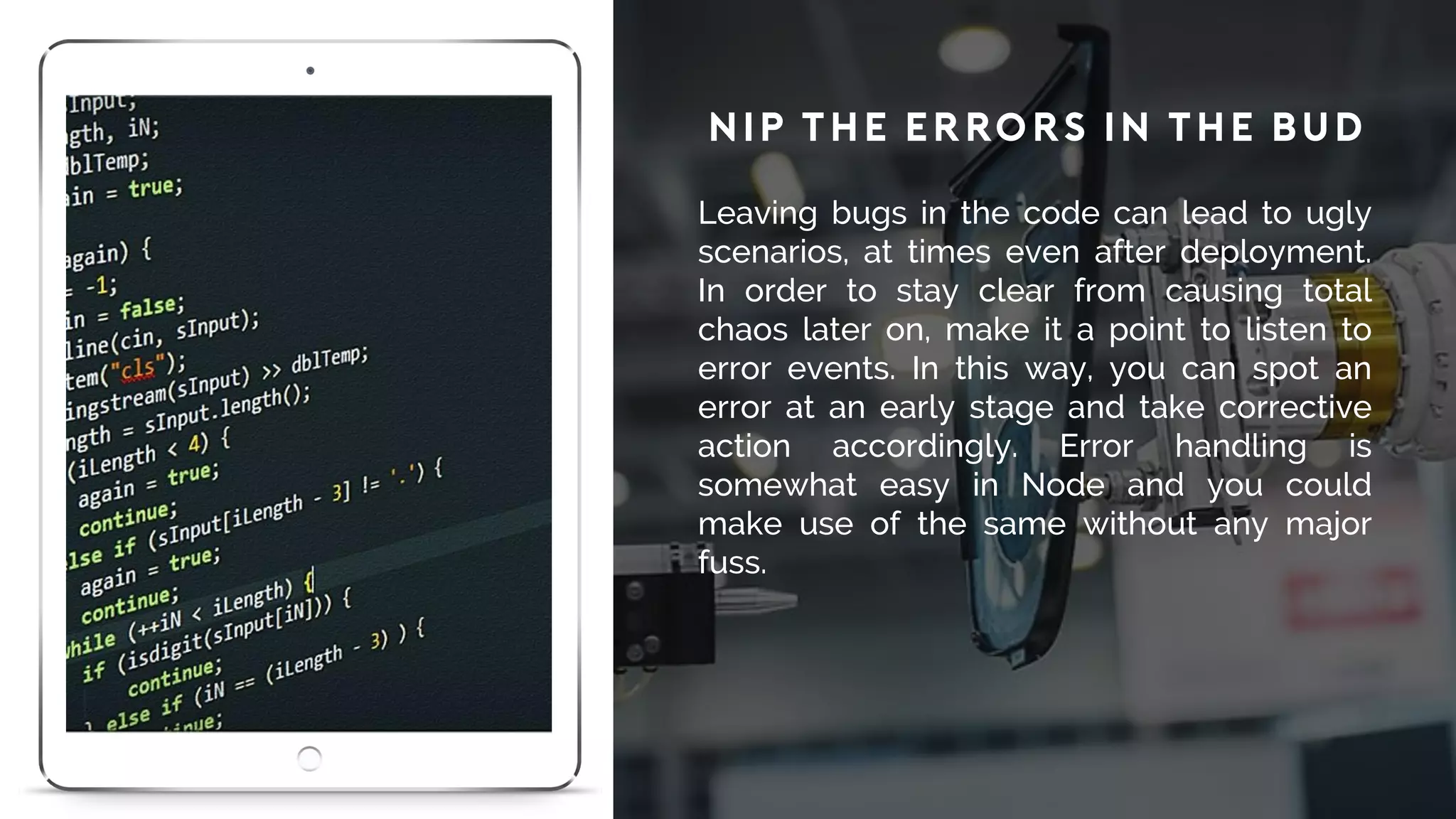 Nip the Errors in the Bud
Leaving bugs in the code can lead to ugly
scenarios, at times even after deployment.
In order to stay clear from causing total
chaos later on, make it a point to listen to
error events. In this way, you can spot an
error at an early stage and take corrective
action accordingly. Error handling is
somewhat easy in Node and you could
make use of the same without any major
fuss.
 