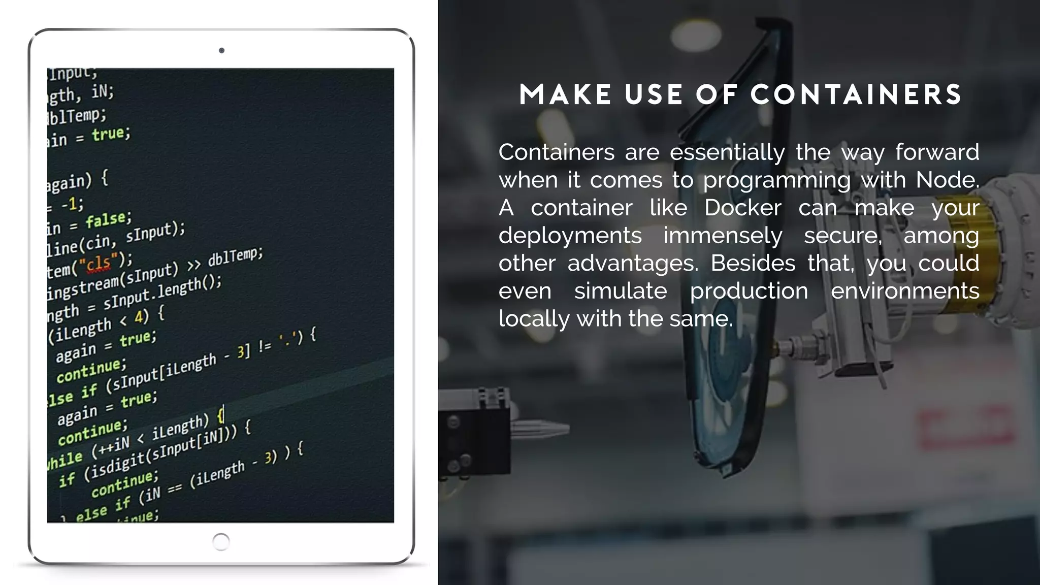 Make Use of Containers
Containers are essentially the way forward
when it comes to programming with Node.
A container like Docker can make your
deployments immensely secure, among
other advantages. Besides that, you could
even simulate production environments
locally with the same.
 