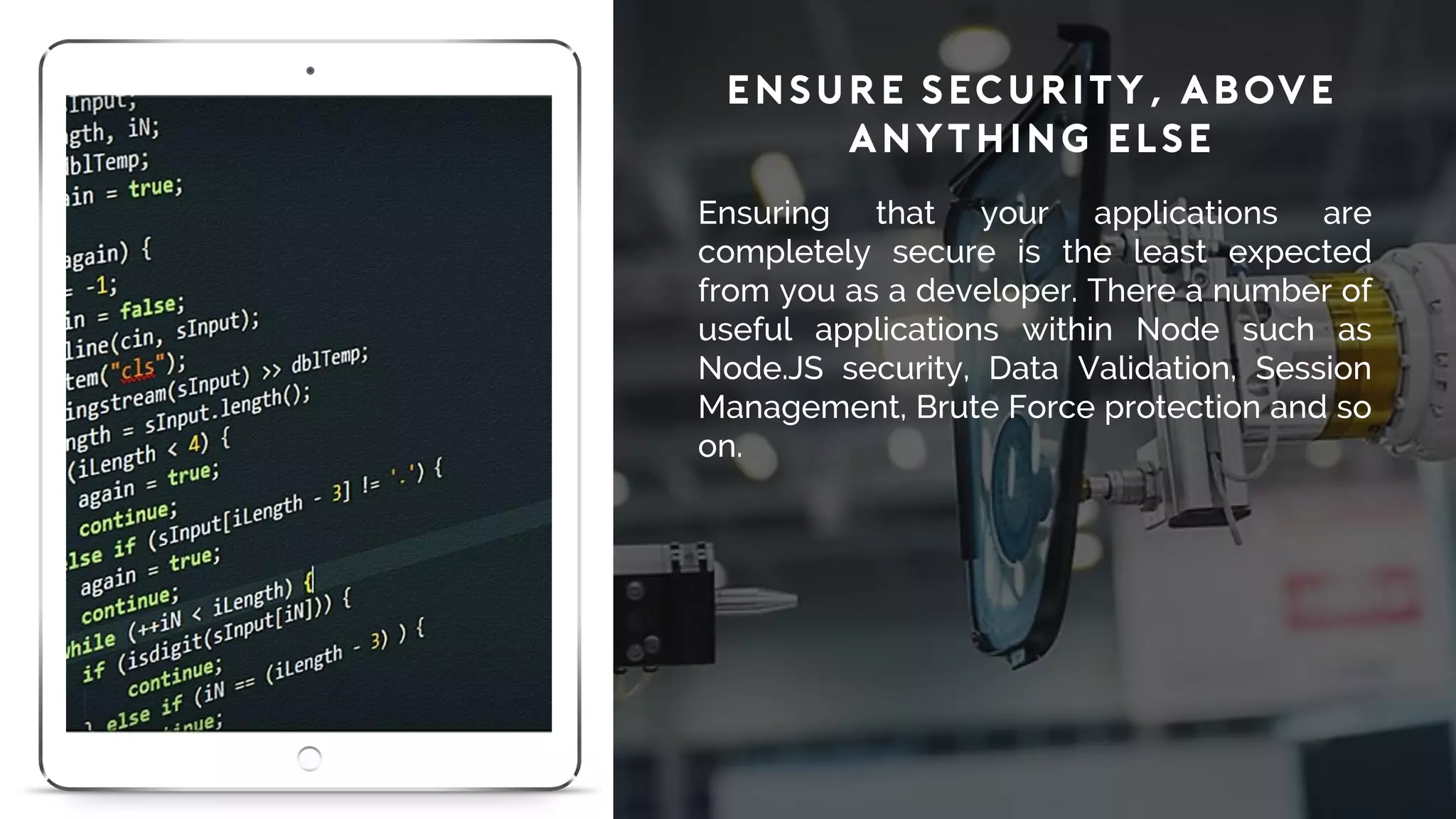 Ensure Security, Above
Anything Else
Ensuring that your applications are
completely secure is the least expected
from you as a developer. There a number of
useful applications within Node such as
Node.JS security, Data Validation, Session
Management, Brute Force protection and so
on.
 