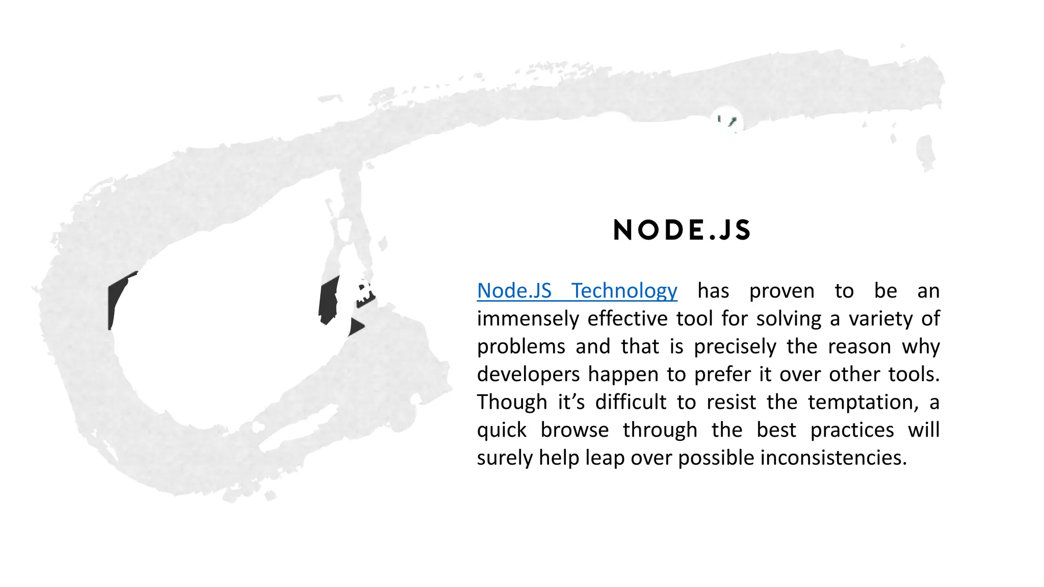 Node.js
Node.JS Technology has proven to be an
immensely effective tool for solving a variety of
problems and that is precisely the reason why
developers happen to prefer it over other tools.
Though it’s difficult to resist the temptation, a
quick browse through the best practices will
surely help leap over possible inconsistencies.
 