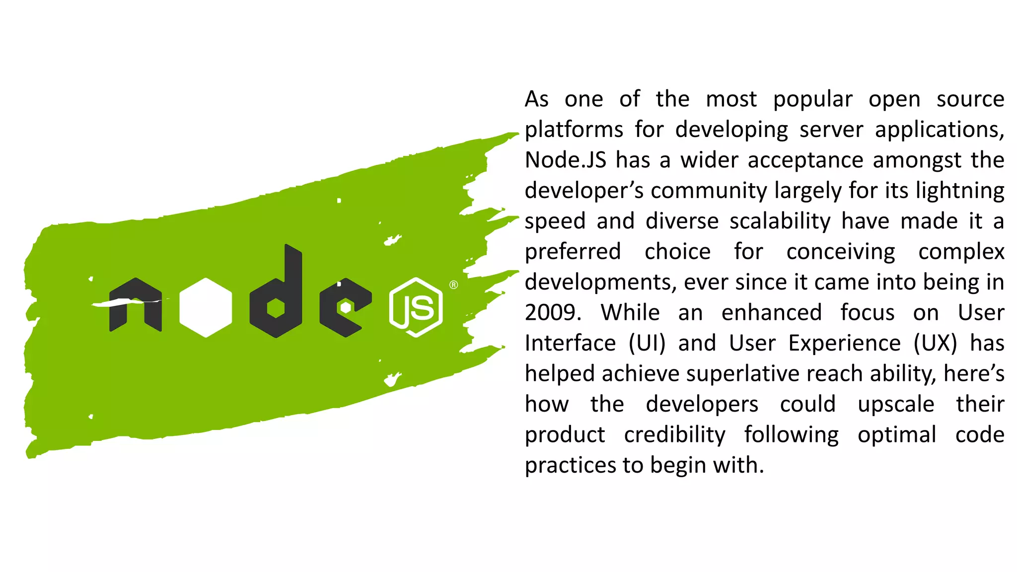 As one of the most popular open source
platforms for developing server applications,
Node.JS has a wider acceptance amongst the
developer’s community largely for its lightning
speed and diverse scalability have made it a
preferred choice for conceiving complex
developments, ever since it came into being in
2009. While an enhanced focus on User
Interface (UI) and User Experience (UX) has
helped achieve superlative reach ability, here’s
how the developers could upscale their
product credibility following optimal code
practices to begin with.
 