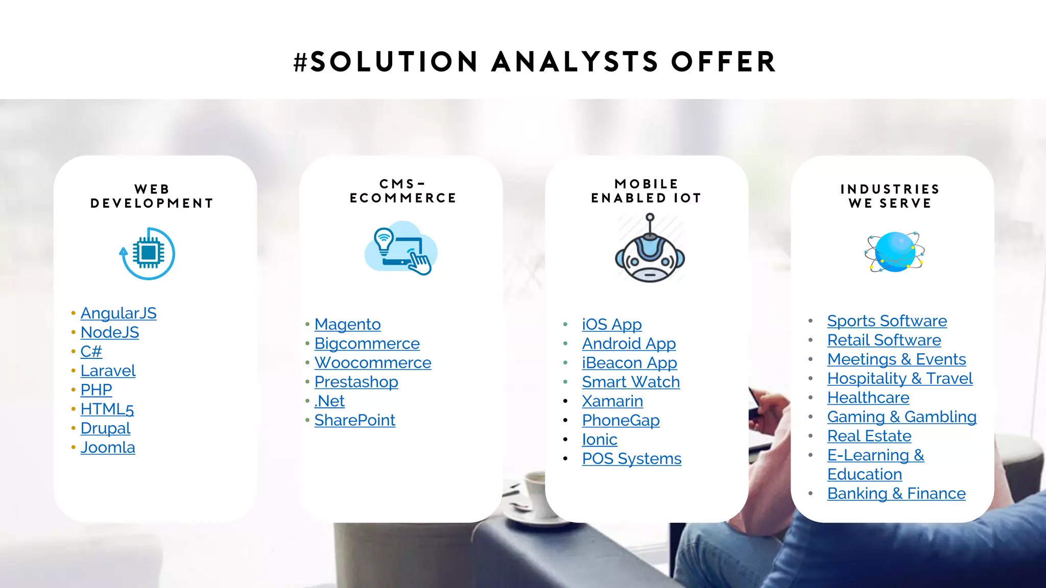#Solution Analysts offer
• AngularJS
• NodeJS
• C#
• Laravel
• PHP
• HTML5
• Drupal
• Joomla
W e b
D e v e lo p m e n t
• Magento
• Bigcommerce
• Woocommerce
• Prestashop
• .Net
• SharePoint
C M S -
eC o m m e rc e
• iOS App
• Android App
• iBeacon App
• Smart Watch
• Xamarin
• PhoneGap
• Ionic
• POS Systems
M o b i l e
E n a b l e d I ot
• Sports Software
• Retail Software
• Meetings & Events
• Hospitality & Travel
• Healthcare
• Gaming & Gambling
• Real Estate
• E-Learning &
Education
• Banking & Finance
I n d u st r i e s
W e S e r v e
 