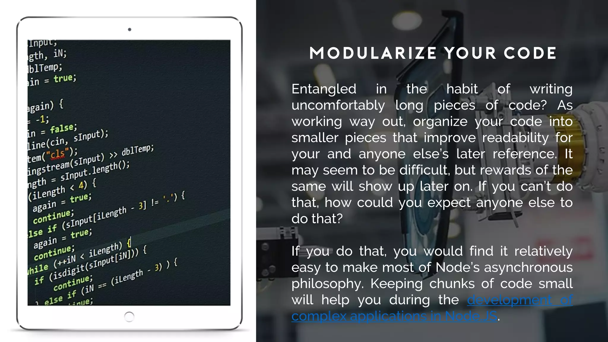 Modularize Your Code
Entangled in the habit of writing
uncomfortably long pieces of code? As
working way out, organize your code into
smaller pieces that improve readability for
your and anyone else’s later reference. It
may seem to be difficult, but rewards of the
same will show up later on. If you can’t do
that, how could you expect anyone else to
do that?
If you do that, you would find it relatively
easy to make most of Node’s asynchronous
philosophy. Keeping chunks of code small
will help you during the development of
complex applications in Node.JS.
 