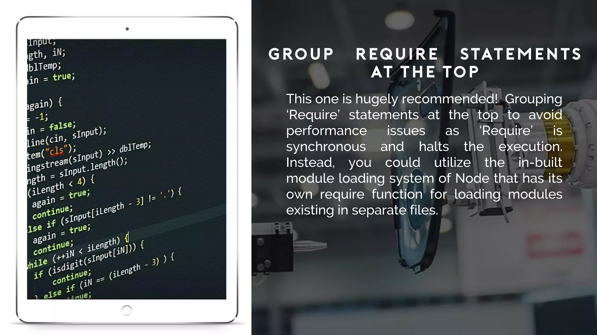Group ‘Require’ Statements
at the Top
This one is hugely recommended! Grouping
‘Require’ statements at the top to avoid
performance issues as ‘Require’ is
synchronous and halts the execution.
Instead, you could utilize the in-built
module loading system of Node that has its
own require function for loading modules
existing in separate files.
 