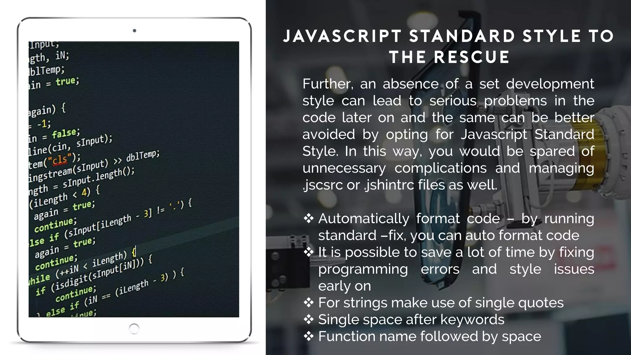 JavaScript Standard Style to
the Rescue
Further, an absence of a set development
style can lead to serious problems in the
code later on and the same can be better
avoided by opting for Javascript Standard
Style. In this way, you would be spared of
unnecessary complications and managing
.jscsrc or .jshintrc files as well.
 Automatically format code – by running
standard –fix, you can auto format code
 It is possible to save a lot of time by fixing
programming errors and style issues
early on
 For strings make use of single quotes
 Single space after keywords
 Function name followed by space
 