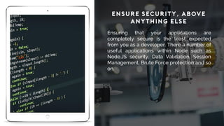 Ensure Security, Above
Anything Else
Ensuring that your applications are
completely secure is the least expected
from you as a developer. There a number of
useful applications within Node such as
Node.JS security, Data Validation, Session
Management, Brute Force protection and so
on.
 
