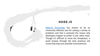 Node.js
Node.JS Technology has proven to be an
immensely effective tool for solving a variety of
problems and that is precisely the reason why
developers happen to prefer it over other tools.
Though it’s difficult to resist the temptation, a
quick browse through the best practices will
surely help leap over possible inconsistencies.
 