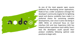 As one of the most popular open source
platforms for developing server applications,
Node.JS has a wider acceptance amongst the
developer’s community largely for its lightning
speed and diverse scalability have made it a
preferred choice for conceiving complex
developments, ever since it came into being in
2009. While an enhanced focus on User
Interface (UI) and User Experience (UX) has
helped achieve superlative reach ability, here’s
how the developers could upscale their
product credibility following optimal code
practices to begin with.
 