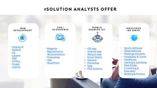 #Solution Analysts offer
• AngularJS
• NodeJS
• C#
• Laravel
• PHP
• HTML5
• Drupal
• Joomla
W e b
D e v e lo p m e n t
• Magento
• Bigcommerce
• Woocommerce
• Prestashop
• .Net
• SharePoint
C M S -
eC o m m e rc e
• iOS App
• Android App
• iBeacon App
• Smart Watch
• Xamarin
• PhoneGap
• Ionic
• POS Systems
M o b i l e
E n a b l e d I ot
• Sports Software
• Retail Software
• Meetings & Events
• Hospitality & Travel
• Healthcare
• Gaming & Gambling
• Real Estate
• E-Learning &
Education
• Banking & Finance
I n d u st r i e s
W e S e r v e
 
